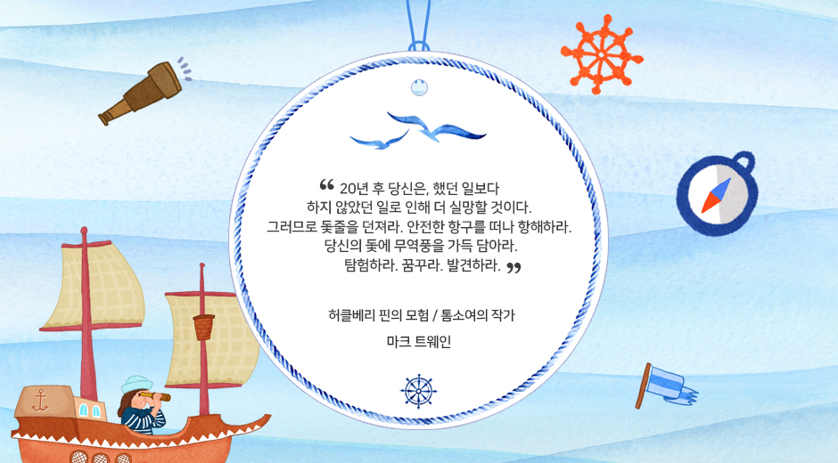 20년후 당신은, 했던 일 보다 하지 않았던 일로 인해 더 실망할 것이다. 그러므로 돛줄을 던져라. 안전한 항구를 떠나 항해하라. 당신의 돛에 무역풍을 가득 담아라. 탐험하라. 꿈꾸라. 발견하라 / 허클베리 핀의 모험, 톰서여의 작가 / 마크 트웨인