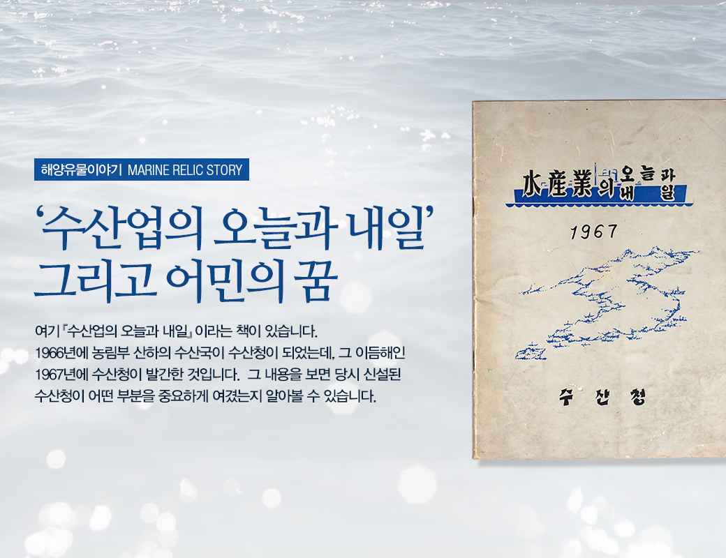 해양유물이야기 MARINE STORY '수산업의 오늘과 내일' 그리고 어민의 꿈. 여기 '수산업의 오늘과 내일' 이라는 책이 있습니다. 1966년에 농림부 산하의 수산국이 수산청이 되었는데, 이듬해인 1967년에 수산청이 발간한 것입니다. 그 내용을 보면 당시 신설된 수산처잉 어떤 부분을 중요하게 여겼는지 알아 볼 수 있습니다.