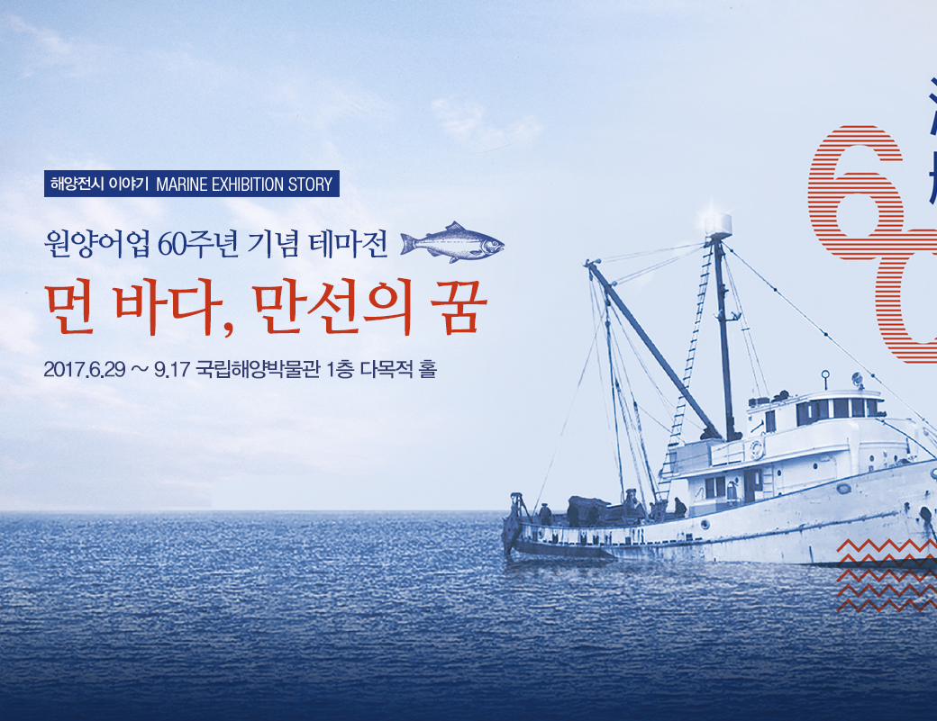 해양전시 이야기 MARINE EXHIBITION STORY 원양어업 60주년 기념 테마전 먼 바다, 만선의 꿈 2017.6.29 ~ 9.17 국립해양박물관 1층 다목적 홀