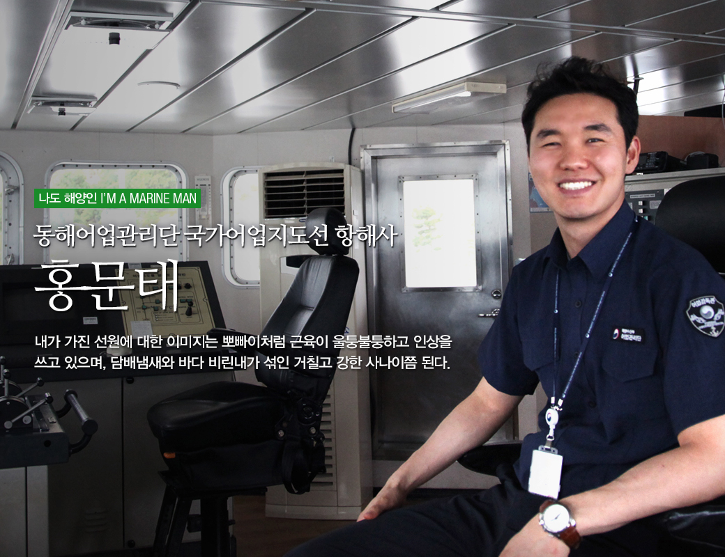 나도 해양인 I'M MARINE MAN 동해어업관리단 국가어업지도선 항해사 홍문태. 내가가진 선원에 대한 이미지는 뽀뽀아처럼 근육이 울툴불툴하고 인상을 쓰고 있으며, 담배냄새와 바다 비린내가 섞인 거칠과 강한 사나이쯤 된다.