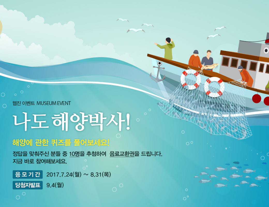 웹진 이벤트 MUSEUM EVENT 나도 해양박사! 해양에 관한 퀴즈를 풀어보세요! 정답을 맞춰주신 분들 중 10명을 추첨하여 음료교환권을 드리니다. 지금 바로 참여해보세요. 응모기간 : 2017.7.24(월) ~ 8.31(목) 당첨자발표:9.4(월)