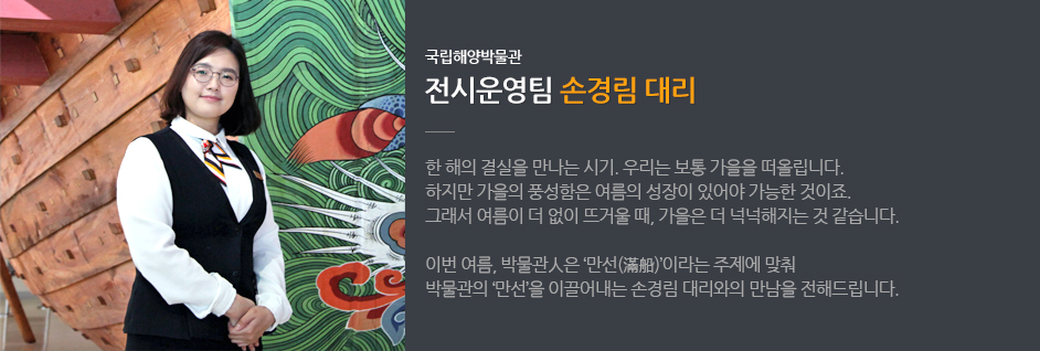 국립해양박물관 전시운영팀 손경림 대리 / 한 해의 결실을 만나는 시기. 우리는 보통 가을을 떠올립니다. 하지만 가을의 풍성함은 여름의 성장이 있어야 가능한 것이죠. 그래서 여름이 더 없이 뜨거울 때, 가을은 더 넉넉해지는 것 같습니다. 이번 여름, 박물관人은 '만선(滿船)' 이라는 주제에 맞춰 박물관의 '만선'을 이끌어내는 손경림 대리와의 만남을 전해드립니다.