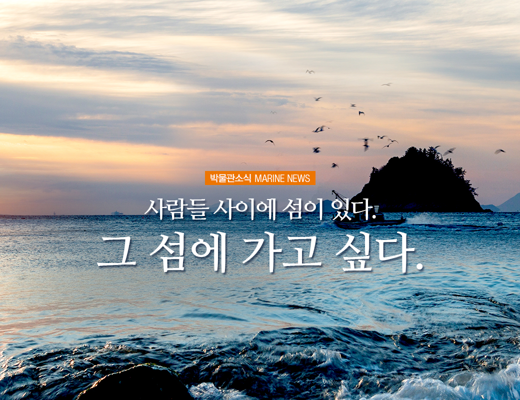 박물관 소식 MARINE NEWS 사람들 시이에 섬이 있다. 그 섬에 가고 싶다.