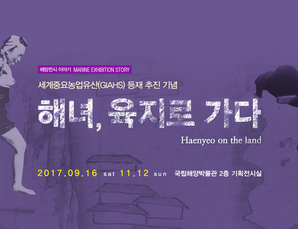 해양전시 이야기 MARINE EXHIBITION STORY 세계중요농럽유산 (GIAHS) 등재 추진 기념. 채녀, 육지로 가다. Haenyeo on the land 2017.09.16 sat 11.12 sun 국립해양박물관 2층 기획전시실