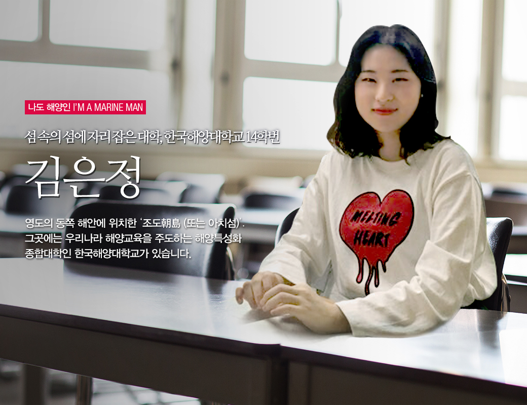 나도 해양인 I'M MAINE MAN 섬 속의 섬에 자리잡은 대학, 한국해양대학교 14학번 김은정. 영도의 동쪽 해안에 위치한 '조도朝島(또는 아치섬)'. 그곳에는 우리나라 해양교육을 주도하는 해양특성화 종합대학인 한국해양대학교가 있습니다.