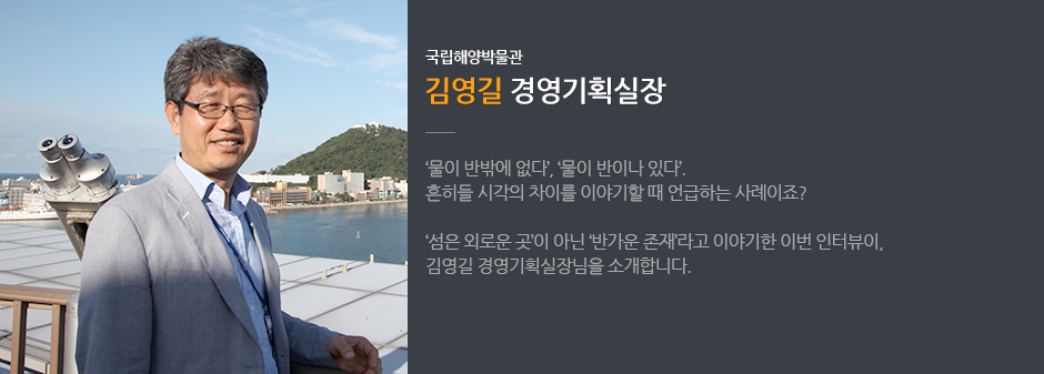 국립해양박물관 김영길 경영기획실장 '물이 반밖에 없더', '물이 반이나 있다' 흔히들 시각의 차리를 이야기 할 때 언급하는 사례이죠? '섬은 외로운 곳'이 아닌 '반가운 존재' 라고 이야기한 이번 인터뷰이, 김영길 경영기획실장님을 소개합니다.