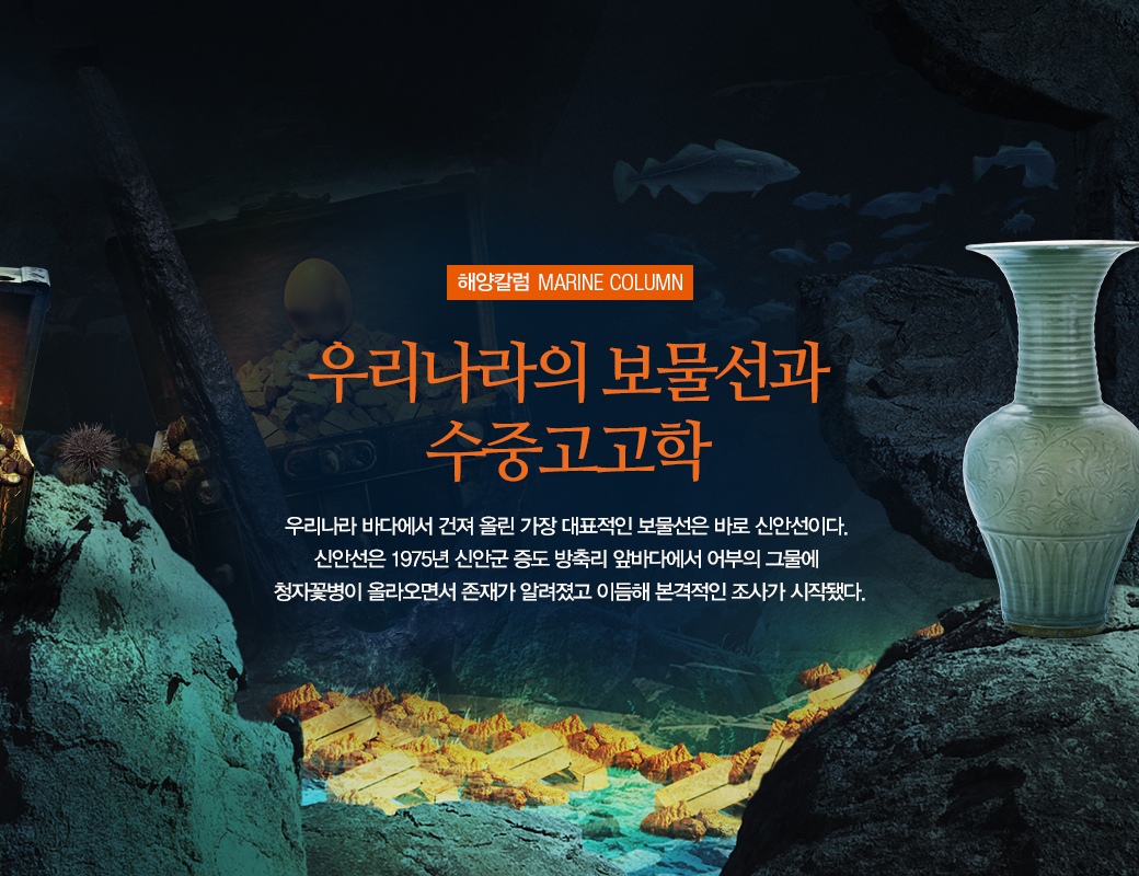 해양칼럼 MARINE COLUMN 우리나라의 보물선과 수중고고학 우리나라 바다에서 건져 올린 가장 대표적인 보물선은 바로 신안선이다. 신안선은 1975년 신안군 증도 방축리 앞바다에서 어부의 그물에 청자꽃병이 올라오면서 존재가 알려졌고 이듬해 본격적인 조사가 시작됐다.