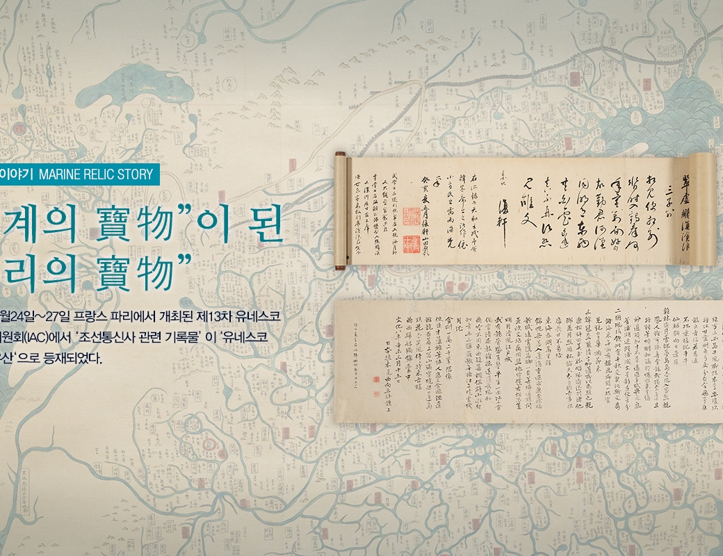 해양유물이야기 MARINE RELIC STORY '세계의 寶物이 된 우리의 寶物' 2017년 10월 24~27일 프랑스 파리에서 개최된 제 13차 유네스코 국제자문위원회 (IAC)에서 '조선통신사 관련 기록물'이 유네스코 세계기록 유산으로 등재되었다.