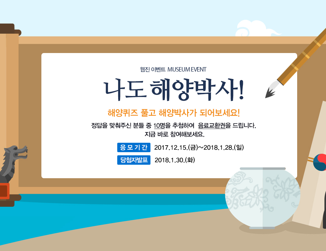 웹진 이벤트 MUSEUM EVENT MUSEUM EVENT 나도 해양박사! 해양에 관한 퀴즈를 풀어보세요! 정답을 맞춰주신 분들 중 10명을 추첨하여 음료교환권을 드립니다. 지금 바로 참여해보세요. 응모기간 :2017.12.15(금0~2018.1.28(일) 당첨자 발표 : 2018.1.30(화)