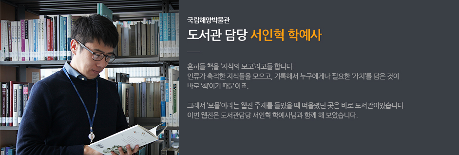 국립해양박물관 도서관 담당 서인혁 학예사 흔히들 책을 '지식의 보고'라고들 합니다. 인류가 축적한 지식을 모으고, 기록해서 누구에게나 필요한 '가치'를 담은 것이 바로 '책'이기 때문이죠. 그래서 '보물'이라는 웹진 주제를 들었을 때 떠오렸던 곳은 바로 도서관이었습니다. 이번 웹진은 도서관담당 서인혁 학예사님과 함께 해 보았습니다.