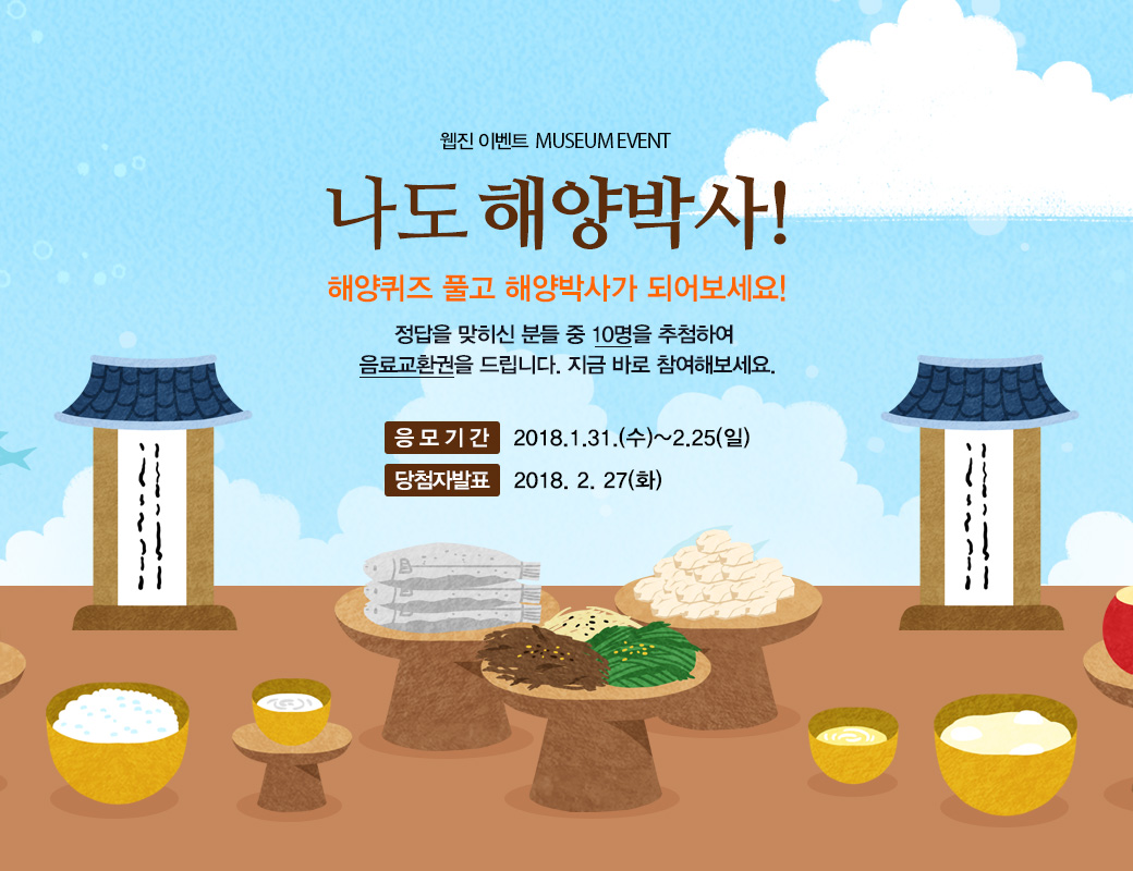 웹진 이벤트 MUSEUM EVENT MUSEUM EVENT 나도 해양박사! 해양퀴즈 풀고 해양박사가 되어보세요! 정답을 맞춰주신 분들 중 10명을 추첨하여 음료교환권을 드립니다. 지금 바로 참여해보세요. 응모기간 :2018.1.31(수0~2018.2.25(일) 당첨자 발표 : 2018.2.27(화)