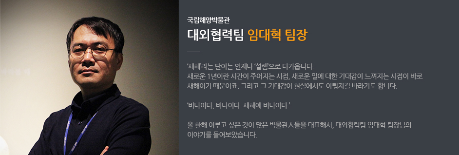 국립해양박물관 대외협력팀 임대혁 팀장. '새해'라는 단어는 언제나 '설렘'으로 다가옵니다. 새로운 1년이란 시간이 주어지는 시점, 새로운 일에 대한 기대감이 느껴지는 시점이 바로 새해이기 때문이죠. 그리고 그 기대감이 현실에서도 이뤄지길 바라기도 합니다. '비나이다,비나이다. 새해에 비아니다.' 올 한해 이루고 싶은 것이 많은 박물관人들을 대표해서, 대외협력팀 임대혁 팀장님의 이야기를 들어보았습니다. 