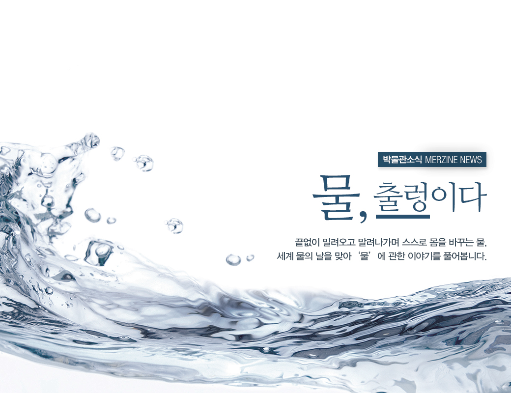 박물관소식 MERZINE NEWS 물, 출렁이다 끌없이 밀려오고 밀려나가며 스스로 몸을 바꾸는 물, 세계 물의 날을 맞아 '물'에 관한 이야기를 풀어봅니다.