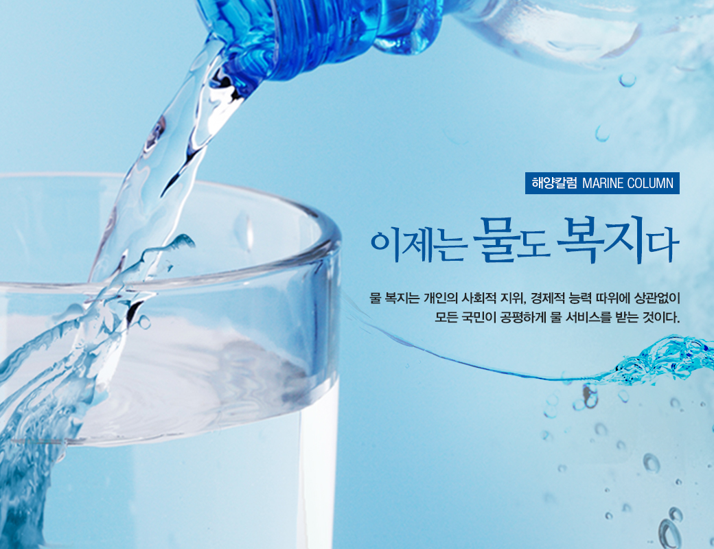 해양칼럼 MARINE COLUMN 이제는 물도 복지다 물 복지는 개인의사회적 지위, 경제적 능력 따위에 상관없이 모든 국민이 공평하게 물 서비스를 받는 것이다.