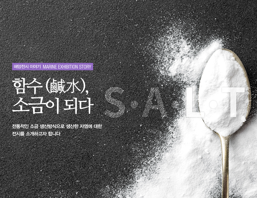 해양전시 이야기 MARINE EXHIBITION STORY 함수(鹹水), 소금이 되다 SALT 전통적인 소금 생산방식으로 생산한 자염에 대한 전시를 소개하고자 합니다.