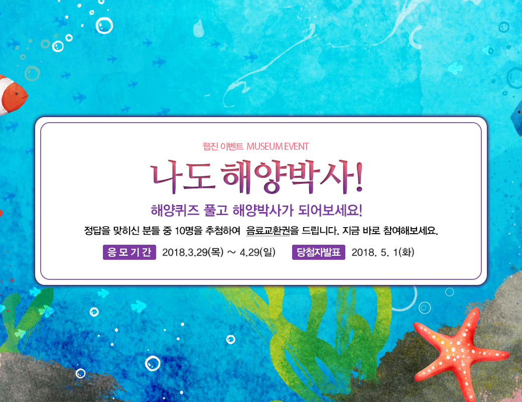 웹진 이벤트 MUSEUM EVENT 나도 해양박사! 해양퀴즈 풀고 해양박사가 되어보세요! 정답을 맞히신 분들 중 10명을 추첨하여 음료교환권을 드립니다. 지금 바로 참여해보세요. 응모기간 2018년 3월 29일 목요일부터 4월 29일 일요일까지 당첨자발표 2018년 5월 1일 화요일