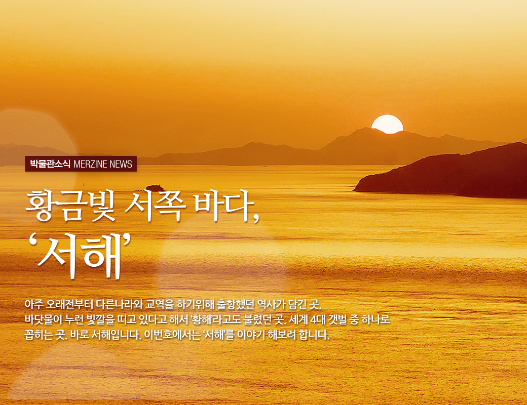 박물관소식 MERZINE NEWS 황금빛 서쪽 바다,'서해' 아주 오래 전 부터 다른나라와 교역을 하기위해 출항했던 역사가 담긴 곳. 바닷물이 누런 빛깔을 띠고 있다고 해서 '황해'라고도 불렸던 곳, 세게 4대 갯벌 중 하나로 꼽히는 곳. 바로 서해입니다. 이번호에서는 '서해'를 이야기 해보려 합니다.