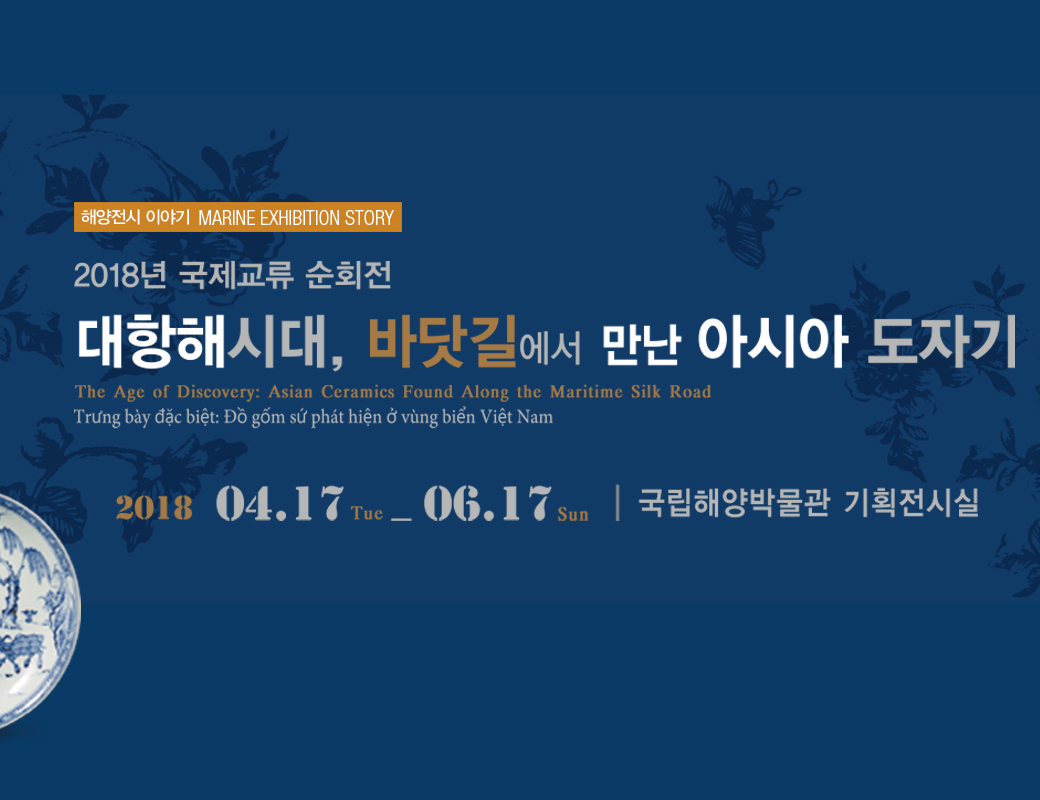 해양전시 이야기 MARINE EXHIBITION STORY 2018년 국제 교류 순회전 대항해시대, 바닷길에서 만난 아시아 도자기,  The Age of Discovery : Asian Ceramics Found Along the Maritiome Silk Road  2018년 4월 17일 화요일부터 6월 17일 일요일까지 국립해양박물관 기획전시실
