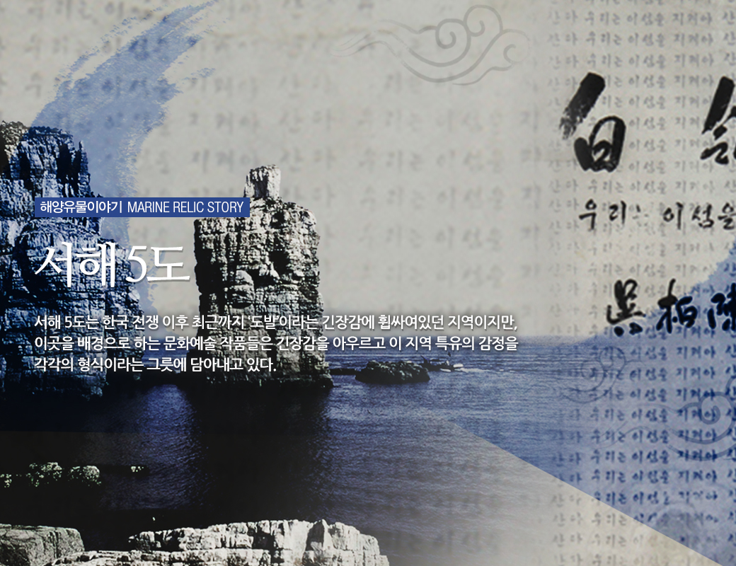 해양유물이야기 MARINE RELIC STORY 서해 5도 서해 5도는 한국전쟁 이후 최근까지 '도발'이라는 긴장감에 휘싸여 있던 지역이지만, 이곳을 배경으로 하는 문화예술 작품들은 긴장감을 아우르고 이 지역 특유의 감정을 각각의 형식이라는 그릇에 담아내고 있다.