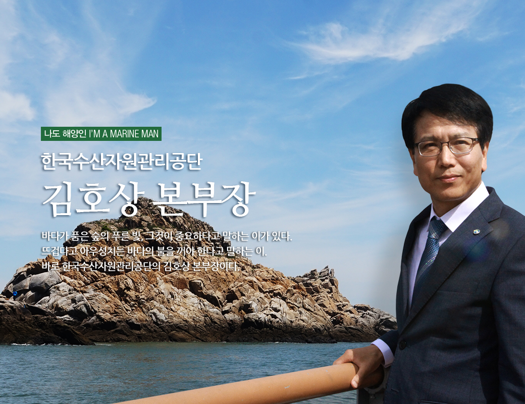 나도 해양인 I'M MARINE MAN 한국수산자원광리공단 김호상 본부장 바다가 품은 숲의 푸른 빛, 그것이 중요하다고 말하는 이가 있다. 뜨겁다고 아우성치는 바다의 불을 꺼야 한다고 말하는 이. 바로 한국수산자원관리공단의 김호상 본부장이다.