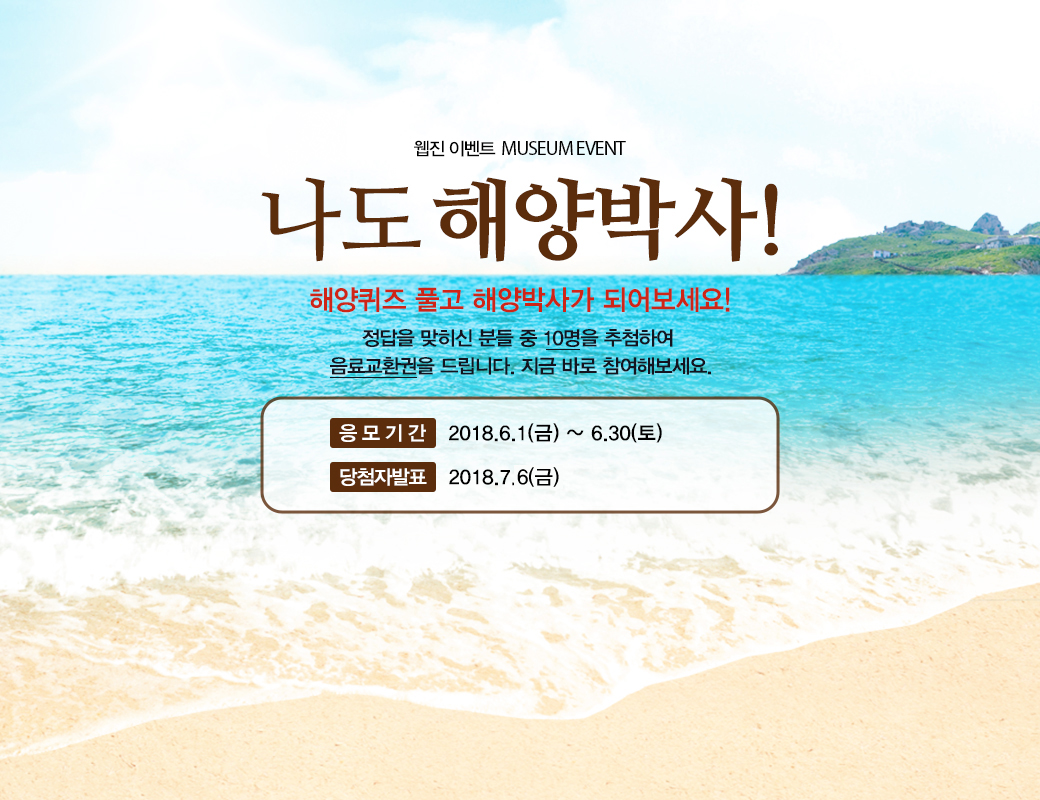 웹진 이벤트 MUSEUM EVENT 나도 해양박사! 해양퀴즈 풀고 해양박사가 되어보세요! 정답을 맞히신 분들중 10명을 추첨하여 음료교환권을 드립니다. 지금 바로 참여해보세요. 응모기간 2018년 6월1일 금요일부터 6월 30일 토요일까지. 당첨자발표 2018년 7월 6일 금요일