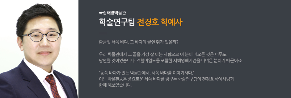 국립해양박물관 학술연구팀 전경호 학예사. 황금빛 서쪽 바다. 그바다의 끝엔 뭐가 있을까? 우리 박물관에서 그 끝을 가장 잘 아는 사람으로 이 분이 떠오른 것은 너무도 당연한 것이었습니다. 격렬비열도를 포함한 서해영해기점을 다녀온 분이기 때문이죠. '동쪽 바다가 있는 박물관에서 서쪽 바다를 이야기하다.' 이번 박물관人은 풍요로운 서쪽 바다를 꿈꾸는 학술연구팀의 전경호 학예사님과 함께 해보았습니다.
