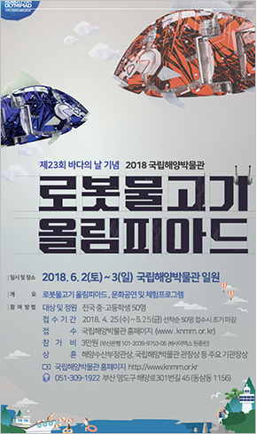 제 23회 바다의 날 기념 2018 국리해양박물관 로봇물고기 올림피아드 일시 및 장소 : 2018년 6월 2일 토요일부터 3일 일요일까지 국립해양 박물관 일원. 개요 : 로봇물고기 올림피아드, 문화공연 및 체험 프로그램, 참여방법 : 대상 및 정원 전국 중고등학생 50명 접수기간 2018년 4월 25일 수요일부터 5월 25일 금요일까지 선착순 50명 접수시 조기 마감 접수 국립해양 박물관 홈페이지 www.knmm.or.kr) 참가비 3만원(부산은행 101-2009-9753-06 주 사이엑스 원종신) 상훈 해양수산부장관상, 국립해양박물관 관장상 등 주요 기관장상 국립해양박물관 홈페이지 http://www.knmm.or.kr 051-309-1922 부산 영도구 해양로 301번길 45(동삼동 1156)