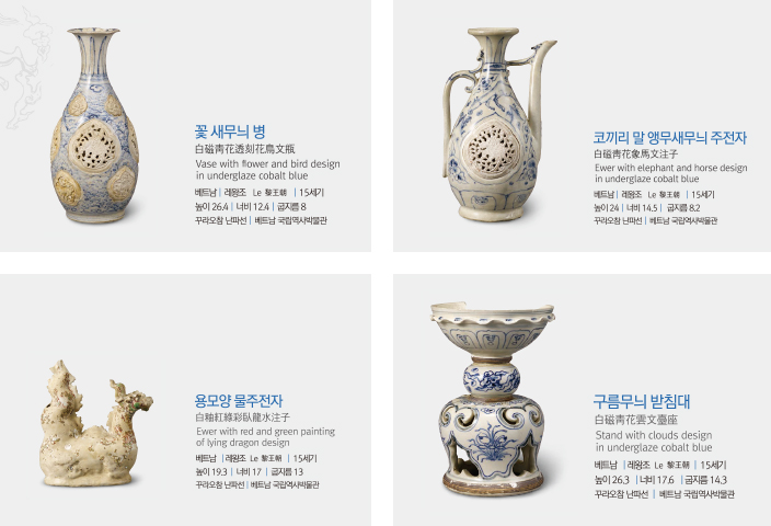 꽃새무늬범 : 베트남 레왕조 15세기 높이 26.4 너비 12.4 굽지름 8 꾸라오참 난파선 베트남 국립역사박물관, 코끼리 말 앵무새무늬 주전자 : 베트남 레왕조 15세기 높이 24 너비 14.5 굽지름 8.2 꾸라오참 난파선 베트남 국립역사박물관, 용모양 물주전자 : 베트남 레왕조 15세기 높이 19.3 너비 17 굽지름 13 꾸라오참 난파선 베트남 국립역사박물관, 구름무늬 받침대 : 베트남 레왕조 15세기 높이 26.3 너비 17.6 굽지름 14.3 꾸리오참 난파선 베트남 국립역사박물관