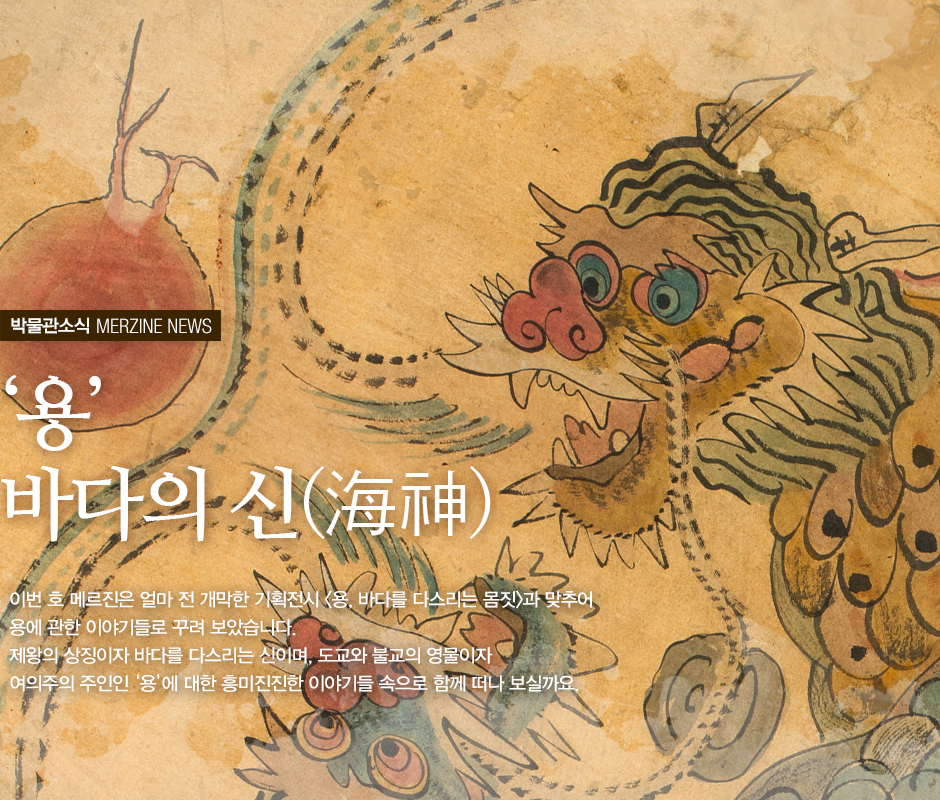박물관 소식 MERZINE NEWS '용' 바다의 신 (海神) 이번 호 메르진은 얼마 전 개막한 기획전시 <용, 바다를 다스리는 몸짓>과 맞추어 용에 관한 이야기들로 꾸려 보았습니다. 제왕의 상징이자 바다를 다시리는 신이며, 도교와 불교의 영물이자 여의주의 주인인 '용'에 대한 흥미진진한 이야기들 속으로 함께 떠나 보실까요.