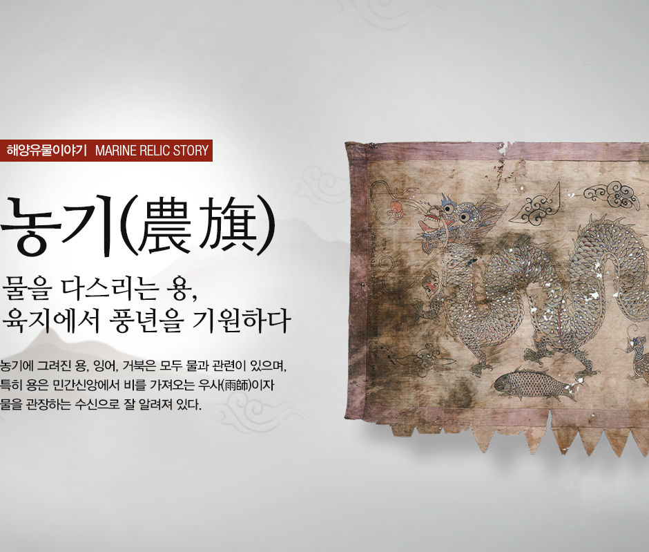 해양유물이야기 MARINE RELIC STORY 농기(農旗) 물을 다스리는 용, 육지에서 풍년을 기원하다. 농기에 그려진 용, 잉어, 거북은 모두 물과 관련이 있으며, 특히 용은 민간싱앙에서 비를 가져오는 우사(雨師)이자 물을 관장하는 수신으로 잘 알려져 있다.