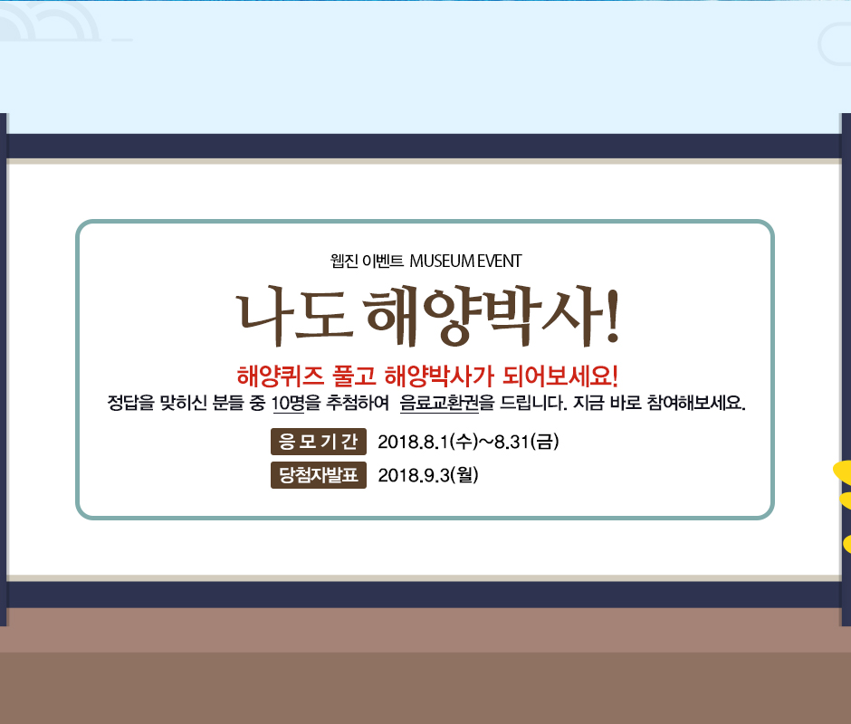 웹진 이벤트 MUSEUM EVENT 나도 해양박사! 해양퀴즈 풀고 해양박사가 되어보세요! 정답을 맞히는 분들 중 10명을 추첨하여 음료교환권을 드립니다. 지금 바로 참여해보세요. 응모기간 2018년 8월1일 수요일부터 8월 31일 금요일까지. 당첨자 발표 2018년 9월 3일 월요일