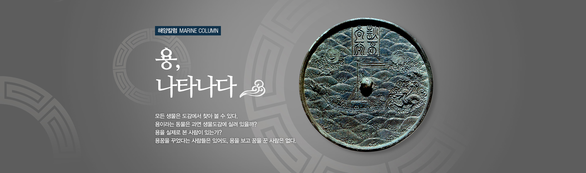 해양칼럼 MARINE COLUMN 용, 나타나다 모든 생물은 도감에서 찾아 볼 수 있다. 용이라는 동물은 과연 생물도감에 실려 있을까? 용을 꿈꾸었다는 사람들ㅇ느 있어도, 용을 보고 꿈을 꾼 사람은 없다.