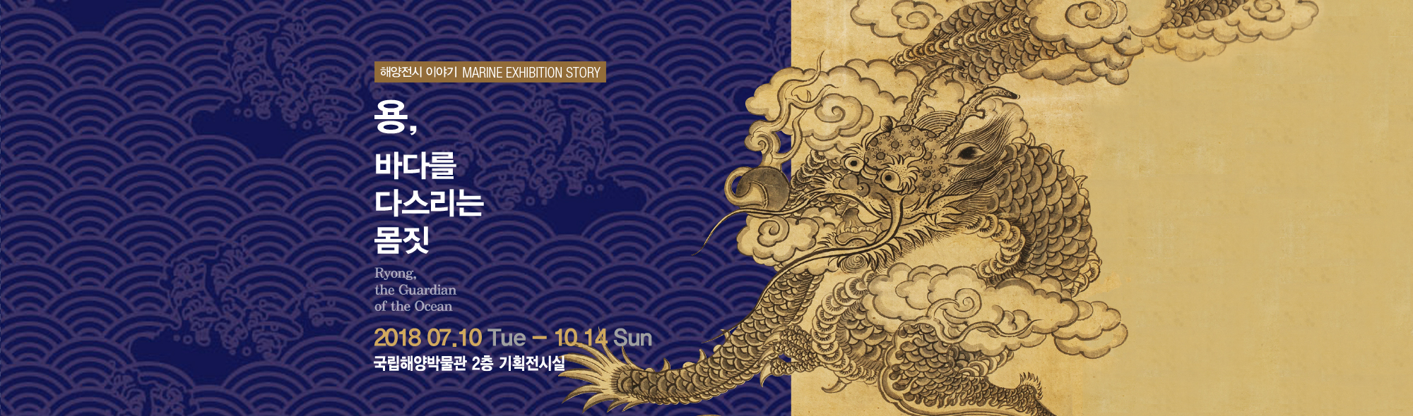 해양전시 이야기 MARINE EXHIBITION STORY 용, 바다를 다스리는 몸짓, Ryong the Guardian of the ocean 2018년 7월 10일 화요일부터 10월 14일 일요일까지 국립해양박물관 2층 기획전시실