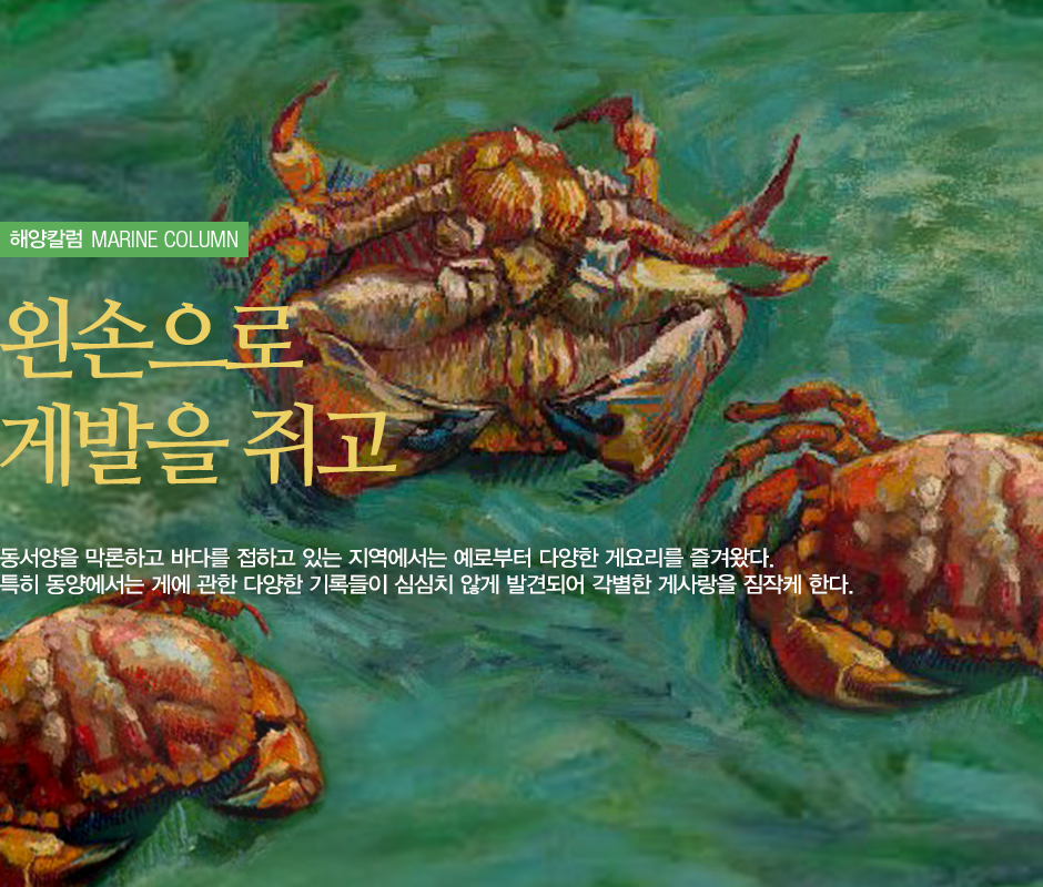 해양칼럼 MARINE COLUMN 외손으로 게발을 쥐고. 동서양을 막론하고 바다를 접하고 있는 지역에서는 예로부터 다양한 게요리를 즐겨왔다. 특히 동양에서는 게에 관한 다양한 기록들이 심심치않게 발견되어 각별한 게사랑을 짐작케한다. (세 마리의 게 그림)