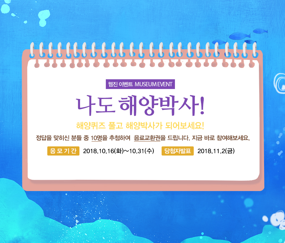웹진 이벤트 MESEUM EVENT 나도 헤양 박사! 해양퀴즈 풀고 해양박사가 되어보세요! 정답을 맞히신 분들 중 10명을 추첨하여 음료교환권을 드립니다. 지금 바로 참여해보세요. 응모기간 2018년 19월 16일 화요일부터 10월 31일 수요일까지 당첨자발표 2018년 11월 2일 금요일