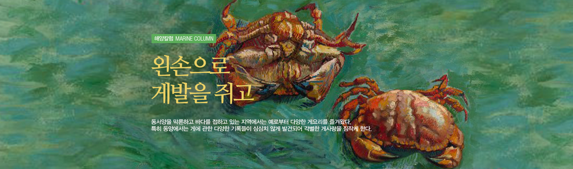 해양칼럼 MARINE COLUMN 외손으로 게발을 쥐고. 동서양을 막론하고 바다를 접하고 있는 지역에서는 예로부터 다양한 게요리를 즐겨왔다. 특히 동양에서는 게에 관한 다양한 기록들이 심심치않게 발견되어 각별한 게사랑을 짐작케한다. (세 마리의 게 그림)