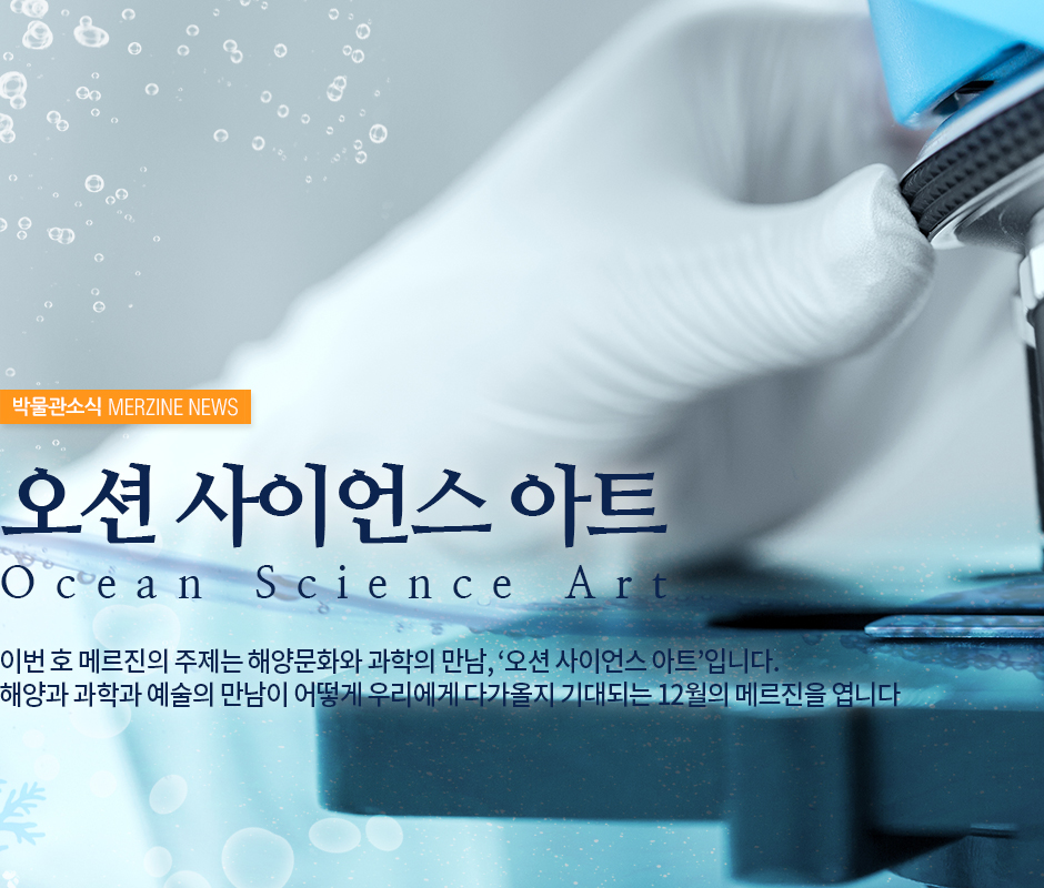 박물관소식 MERZINE NEWS 오션 사이언스 아트 ocean science art 이번 호 메르진의 주제는 해양문화와 과학의 만남, '오션 사이언스 아트' 입니다. 해양과 과학과 예술의 만남이 어떻게 우리에게 다가올지 기대되는 12월의 메르진을 엽니다.