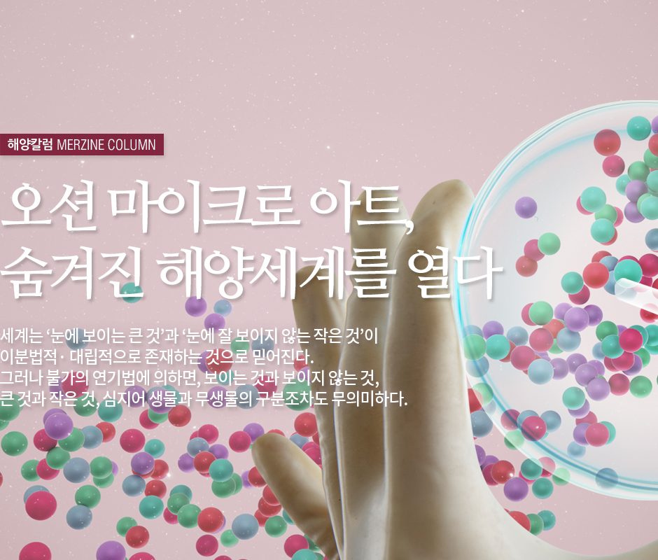 해양칼럼 MERZINE COLUMN 오션 마이크로 아트, 숨겨진 해양세계를 열다 세계는 '눈에 보이는 큰 것'과'눈에 잘 보이지 않는 작은 것'이 이분법적·대립적으로 존재하는ㄱ ㅓㅅ으로 믿어진다. 그러나 불가의 연기법에 의하면, 보이는 것과 보이지 않는 것, 큰 것과 작은 것, 심지어 생물과 무생물의 구분조차도 무의미하다.