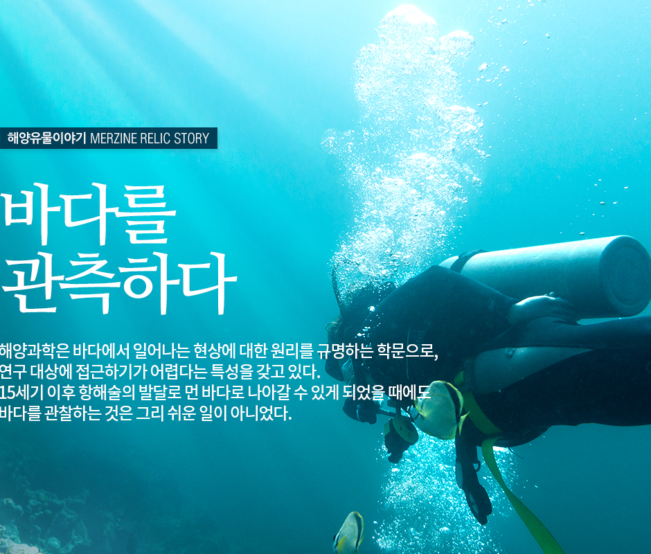 해양유물이야기 MERZINE RELIC STORY 바다를 관측하다. 해양과학은 바다에서 일어나는 현상에 대한 원리를 규망하는 학문으로, 연구 대상에 접근하기가 어렵다는 특성을 갖고 있다. 15세기 이후 행해술의 발달로 먼바다로 나아갈 수 있게 되었을 때에도 바다를 관찰하는 것은 그리 쉬운 일이 아니었다.