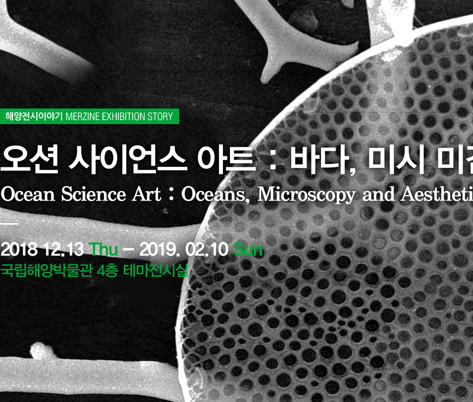 해양전시이야기 MERINE EXHIBITION STORY 오션 사이언스 아트 : 바다, 미시, 미감. Ocean Scence Art : Ocean, Microscopy, and Aesthetics. 2018년 12월 13일 화요일부터 2019년 2월 10일 일요일까지 국립해양박물관 4층 테마전시실