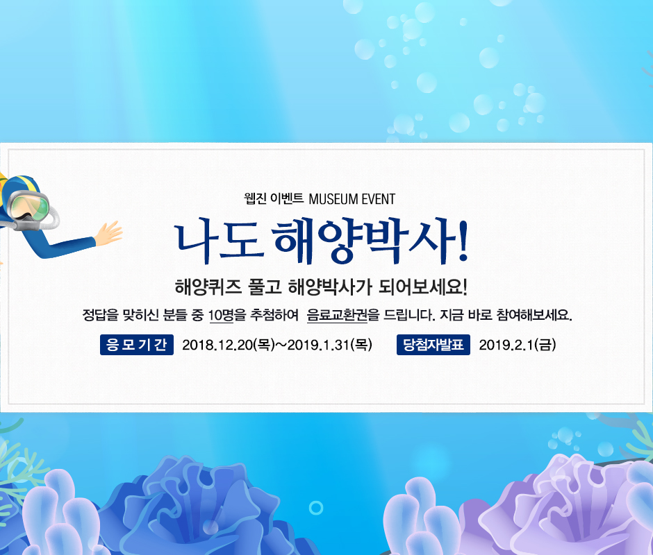 웹진 이벤트 MUSEUM EVENT 나도 해양박사! 해양퀴즈 풀고 해양박사가 되어보세요! 정답을 맞히신 분들 중 10명을 추첨하여 음료교환권을 드립니다. 지금 바로 참여해보세요. 응모기간 2018년 12월 20일 목요일부터 2019년 1월 31일 목요일까지. 당첨자 발표 2019년 2월 1일 금요일