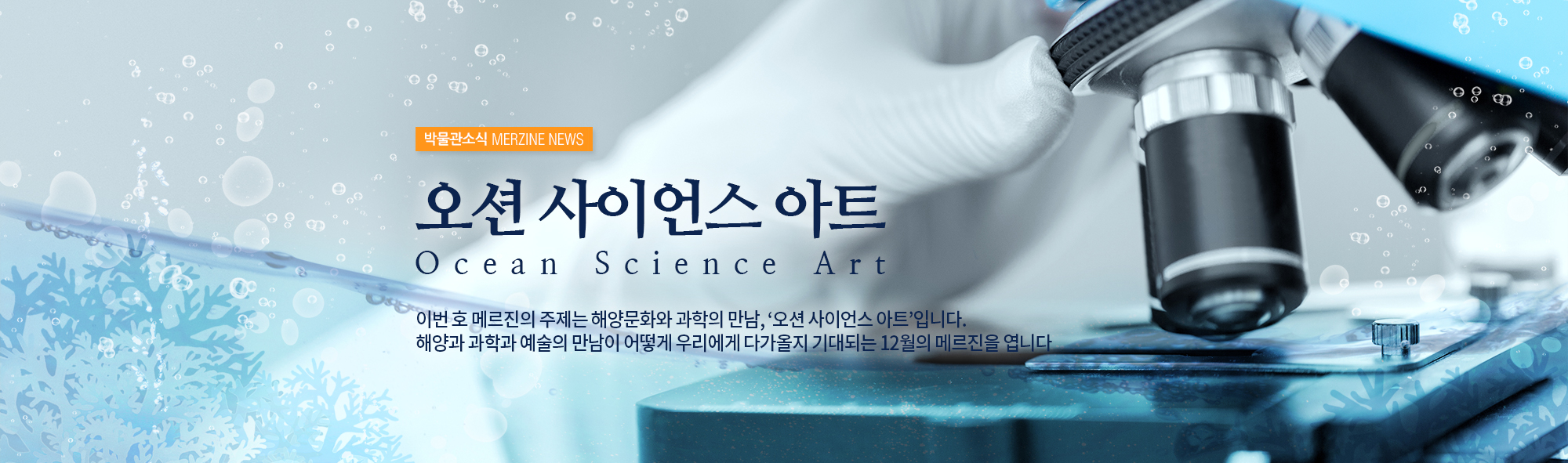 박물관소식 MERZINE NEWS 오션 사이언스 아트 ocean science art 이번 호 메르진의 주제는 해양문화와 과학의 만남, '오션 사이언스 아트' 입니다. 해양과 과학과 예술의 만남이 어떻게 우리에게 다가올지 기대되는 12월의 메르진을 엽니다.