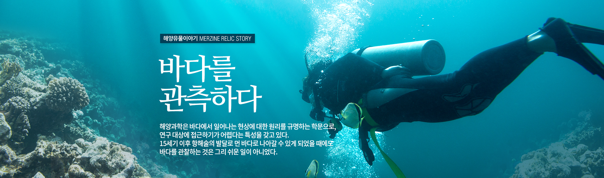 해양유물이야기 MERZINE RELIC STORY 바다를 관측하다. 해양과학은 바다에서 일어나는 현상에 대한 원리를 규망하는 학문으로, 연구 대상에 접근하기가 어렵다는 특성을 갖고 있다. 15세기 이후 행해술의 발달로 먼바다로 나아갈 수 있게 되었을 때에도 바다를 관찰하는 것은 그리 쉬운 일이 아니었다.(잠수부가 바닷속을 헤엄치는 모습)